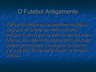 O Futebol AntigamenteO Futebol Antigamente
Vários historiadores descobriram vestígiosVários historiadores descobriram vestígios
de jogos de futebol em várias culturasde jogos de futebol em várias culturas
antigas. Estes jogos de bola ainda não eramantigas. Estes jogos de bola ainda não eram
futebol, pois não havia regras como há hoje,futebol, pois não havia regras como há hoje,
porém demonstram o interesse do homemporém demonstram o interesse do homem
por este tipo de desporto desde os tempospor este tipo de desporto desde os tempos
antigos.antigos.
 