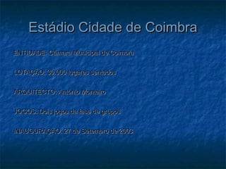 Estádio Cidade de CoimbraEstádio Cidade de Coimbra
ENTIDADE: Câmara Municipal de CoimbraENTIDADE: Câmara Municipal de Coimbra
LOTAÇÃO: 30.000 lugares sentadosLOTAÇÃO: 30.000 lugares sentados
ARQUITECTO: António MonteiroARQUITECTO: António Monteiro
JOGOS: Dois jogos da fase de gruposJOGOS: Dois jogos da fase de grupos
INAUGURAÇÃO: 27 de Setembro de 2003INAUGURAÇÃO: 27 de Setembro de 2003
 