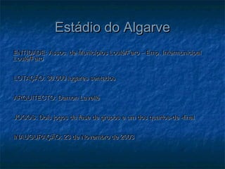 Estádio do AlgarveEstádio do Algarve
ENTIDADE: Assoc. de Municípios Loulé/Faro – Emp. IntermunicipalENTIDADE: Assoc. de Municípios Loulé/Faro – Emp. Intermunicipal
Loulé/FaroLoulé/Faro
LOTAÇÃO: 30.000 lugares sentadosLOTAÇÃO: 30.000 lugares sentados
ARQUITECTO: Damon LavelleARQUITECTO: Damon Lavelle
JOGOS: Dois jogos da fase de grupos e um dos quartos-de -finalJOGOS: Dois jogos da fase de grupos e um dos quartos-de -final
INAUGURAÇÃO: 23 de Novembro de 2003INAUGURAÇÃO: 23 de Novembro de 2003
 