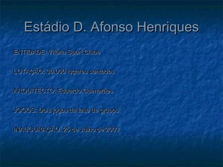 Estádio D. Afonso HenriquesEstádio D. Afonso Henriques
ENTIDADE: Vitória Sport ClubeENTIDADE: Vitória Sport Clube
LOTAÇÃO: 30.000 lugares sentadosLOTAÇÃO: 30.000 lugares sentados
ARQUITECTO: Eduardo GuimarãesARQUITECTO: Eduardo Guimarães
JOGOS: Dois jogos da fase de gruposJOGOS: Dois jogos da fase de grupos
INAUGURAÇÃO: 25 de Julho de 2003INAUGURAÇÃO: 25 de Julho de 2003
 