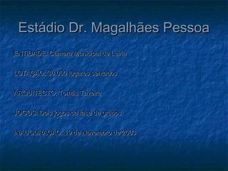 Estádio Dr. Magalhães PessoaEstádio Dr. Magalhães Pessoa
ENTIDADE: Câmara Municipal de LeiriaENTIDADE: Câmara Municipal de Leiria
LOTAÇÃO: 30.000 lugares sentadosLOTAÇÃO: 30.000 lugares sentados
ARQUITECTO: Tomás TaveiraARQUITECTO: Tomás Taveira
JOGOS: Dois jogos da fase de gruposJOGOS: Dois jogos da fase de grupos
INAUGURAÇÃO: 19 de Novembro de 2003INAUGURAÇÃO: 19 de Novembro de 2003
 