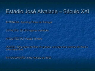 Estádio José Alvalade – Século XXIEstádio José Alvalade – Século XXI
ENTIDADE: Sporting Clube de PortugalENTIDADE: Sporting Clube de Portugal
LOTAÇÃO: 52.000 lugares sentadosLOTAÇÃO: 52.000 lugares sentados
ARQUITECTO: Tomás TaveiraARQUITECTO: Tomás Taveira
JOGOS: Três jogos da fase de grupos, um jogo dos quartos-de-final eJOGOS: Três jogos da fase de grupos, um jogo dos quartos-de-final e
uma meia-finaluma meia-final
INAUGURAÇÃO: 6 de Agosto de 2003INAUGURAÇÃO: 6 de Agosto de 2003
 