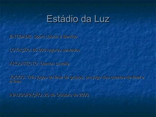 Estádio da LuzEstádio da Luz
ENTIDADE: Sport Lisboa e BenficaENTIDADE: Sport Lisboa e Benfica
LOTAÇÃO: 65.000 lugares sentadosLOTAÇÃO: 65.000 lugares sentados
ARQUITECTO: Damon LavelleARQUITECTO: Damon Lavelle
JOGOS: Três jogos da fase de grupos, um jogo dos quartos-de-final eJOGOS: Três jogos da fase de grupos, um jogo dos quartos-de-final e
a finala final
INAUGURAÇÃO: 25 de Outubro de 2003INAUGURAÇÃO: 25 de Outubro de 2003
 