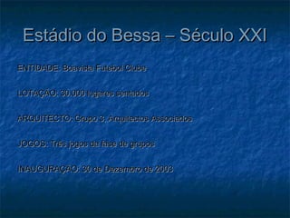 Estádio do Bessa – Século XXIEstádio do Bessa – Século XXI
ENTIDADE: Boavista Futebol ClubeENTIDADE: Boavista Futebol Clube
LOTAÇÃO: 30.000 lugares sentadosLOTAÇÃO: 30.000 lugares sentados
ARQUITECTO: Grupo 3, Arquitectos AssociadosARQUITECTO: Grupo 3, Arquitectos Associados
JOGOS: Três jogos da fase de gruposJOGOS: Três jogos da fase de grupos
INAUGURAÇÃO: 30 de Dezembro de 2003INAUGURAÇÃO: 30 de Dezembro de 2003
 