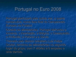Portugal no Euro 2008Portugal no Euro 2008
Portugal participará pela quinta vez, a quartaPortugal participará pela quinta vez, a quarta
consecutiva, numa fase final do Campeonatoconsecutiva, numa fase final do Campeonato
Europeu de Futebol.Europeu de Futebol.
Durante as eliminatórias, Portugal defrontou aDurante as eliminatórias, Portugal defrontou a
Arménia, o Azerbaijão, a Bélgica, o Cazaquistão,Arménia, o Azerbaijão, a Bélgica, o Cazaquistão,
a Finlândia, a Polónia e a Sérvia.a Finlândia, a Polónia e a Sérvia.
Treinado pelo técnico brasileiro Luiz FelipeTreinado pelo técnico brasileiro Luiz Felipe
Scolari, terminou as eliminatórias no segundoScolari, terminou as eliminatórias no segundo
lugar do grupo, com 7 vitórias e 6 empates elugar do grupo, com 7 vitórias e 6 empates e
uma derrota.uma derrota.
 