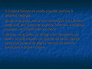 O futebol tornou-se muito popular porque éO futebol tornou-se muito popular porque é
simples de jogar.simples de jogar.
Basta uma bola, um grupo de amigos e as traves,Basta uma bola, um grupo de amigos e as traves,
para que, em qualquer espaço, crianças e adultospara que, em qualquer espaço, crianças e adultos
possam se divertir com o futebol.possam se divertir com o futebol.
Na rua, na escola, no clube, num campinho doNa rua, na escola, no clube, num campinho do
bairro ou até mesmo no quintal de casa, desdebairro ou até mesmo no quintal de casa, desde
cedo que jovens de vários cantos do mundocedo que jovens de vários cantos do mundo
começam a jogar futebol.começam a jogar futebol.
 