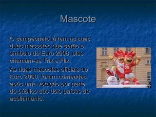 MascoteMascote
O campeonato já tem as suasO campeonato já tem as suas
duas mascotes que serão oduas mascotes que serão o
símbolo do Euro 2008, elessímbolo do Euro 2008, eles
chamam-se Trix e Flix.chamam-se Trix e Flix.
As duas mascotes oficiais doAs duas mascotes oficiais do
Euro 2008, foram nomeadasEuro 2008, foram nomeadas
após uma votação por parteapós uma votação por parte
do público dos dois países dedo público dos dois países de
acolhimento.acolhimento.
 