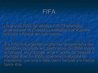 No ano de 1904, foi criada a FIFA (FederaçãoNo ano de 1904, foi criada a FIFA (Federação
Internacional de Futebol Associação) que organizaInternacional de Futebol Associação) que organiza
até hoje o futebol em todo mundo.até hoje o futebol em todo mundo.
É a FIFA que organiza os grandes campeonatos dasÉ a FIFA que organiza os grandes campeonatos das
selecções de quatro em quatro anos. Em 2004 houveselecções de quatro em quatro anos. Em 2004 houve
o Europeu, em Portugal, onde a Grécia foi Campeã eo Europeu, em Portugal, onde a Grécia foi Campeã e
Portugal vice. Em 2006, aconteceu o Mundial daPortugal vice. Em 2006, aconteceu o Mundial da
Alemanha, que teve a Itália como campeã e a FrançaAlemanha, que teve a Itália como campeã e a França
como vice.como vice.
FIFAFIFA
 