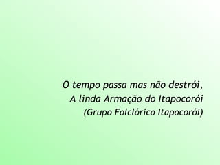 O tempo passa mas não destrói,
A linda Armação do Itapocorói
(Grupo Folclórico Itapocorói)
 