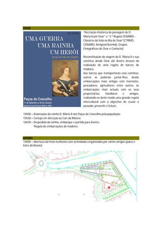 OVAR
                                                “Recriação Histórica da passagem de D.
                                                Maria II por Ovar” e “3.ª Regata CENARIO -
                                                Clássicos da Vela na Ria de Ovar”(CTRMO,
                                                CENARIO, Amigosd’Avenida, Grupos
                                                Etnográficos de Ovar e Contacto)

                                                Reconstituição da viagem de D. Maria II e sua
                                                comitiva desde Ovar até Aveiro através da
                                                realização de uma regata de barcos de
                                                madeira.
                                                Aos barcos que transportarão esta comitiva,
                                                outros se poderão juntar-lhes, desde
                                                embarcações mais antigas com marnotos,
                                                pescadores, agricultores entre outros, às
                                                embarcações mais actuais com os seus
                                                proprietários,    familiares   e    amigos,
                                                realizando-se deste modo uma grande regata
                                                intercultural com o objectivo de cruzar o
                                                passado, presente e futuro.

15h00 – Aclamação da rainha D. Maria II nos Paços do Concelho pela população;
15h30 – Cortejo em direcção ao Cais da Ribeira;
16h30 – Despedida da rainha, embarque e partida para Aveiro;
        Regata de embarcações de madeira.


AVEIRO
15h00 – Abertura da festa no Rossio com actividades organizadas por vários amigos (palco e
lotes do Rossio)
 