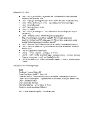 Actividades nos Lotes:

          Lote 1 - Exposição de pintura organizada por José Sacramento com a presença
           pintura ao vivo de Mário Silva;
          Lote 2 - Exposição de fotografia sobre Aveiro e a Ria de Carlos Duarte e Rui Bela;
          Lote 3 - Oficina de Música de Aveiro – exposição de instrumentos antigos;
          Lote 4 - Livraria Buchholz;
          Lote 5 - Nova Acrópole – atelier;
          Lote 6 - Escola Riff;
          Lote 7 - Exposição do Projecto ‘Custos e Benefícios de uma Ocupação Dispersa’
           (SACSJP- UA);
          Lote 8 – Amigosd’Avenida - Manifesto ‘pelo espaço público’
           (http://manifestopelacidade.blogs.sapo.pt/); Apresentação do projecto
           ‘Aqui!Here’ (http://aqui2009.blogs.sapo.pt/); Atelier ‘fazer um projecto para a
           avenida’ (http://projectoavenida.blogs.sapo.pt/);
          Lote 9 - Grupo de Xailes de Aveiro – exposição e várias intervenções de cantares;
          Lote 10 - Grupo Folclórico de Esgueira – exposição/outras actividades, actuações
           durante o dia;
          Lote 11 Grupo Cénico das Barrocas;
          Lote 12 – Tempos e Ventos – Áudio-guia de Aveiro;
          Lote 13 – START-TEATRO Uma história para todos os meninos e meninas, chamada
           "Era uma vez um ovo... mole!" por Cláudia Stattmiller.
          Lote 14 - Escola Equestre de Aveiro/quinta Pedagógica – cavalos e actividades para
           crianças;

Actuação ao vivo no Palco principal:

       15:00
       Combo da Escola de Música Riff
       Grupo Coral Jovem da ARCEL (Espinhel)
       Grupo de Cantares Xailes de Aveiro – exposição e várias intervenções de cantares;
       Grupo Folclórico de Esgueira – exposição/outras actividades, actuações durante o dia;
       Grupo Coral da VeraCruz
       Grupo Cénico das Barrocas
       Magna Tuna Cartola – Universidade de Aveiro
       (programa aberto a outras actividades)

       17:00 - 19:00 Danças Europeias – Trade Folk Aveiro.
 