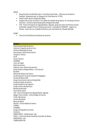 20h30
       Documentário de Rui Bela sobre ‘Costa Nova do Prado – 200 anos de história e
        tradição’ (exposição que se inaugura na Costa Nova às 15:30);
       Vídeos sobre Aveiro antigo (Rui Bela);
       Imagens das festas na Praça e na cidade (no âmbito do projecto ‘Se esta praça tivesse
        250 anos’, iniciativa dinamizada pelos Amigosd’Avenida)
       TEA- Teatro Emergente de Aguada Baixo- Águeda, grupo de teatro do Paraíso Social –
        (animador Joaquim Princez Vargas) apresenta: cosmogonia"SONHOS", viagem no
        tempo - teatro de rua, trabalho colectivo com orientação de Cláudio Almeida.

22h00
       Concerto final (Oficina de Música de Aveiro)



APOIOS
Câmara Municipal de Aveiro
Junta de Freguesia da Vera Cruz
Câmara Municipal de Ovar
Associação Comercial de Aveiro
Tempos e Ventos
CETA
Senso Comum
CENARIO
Torre de Papel
Diário de Aveiro
Galerias José e Nuno Sacramento
Carlos Duarte (fotojornalista – free lancer)
Rui Bela
Oficina de Música de Aveiro
Escola Equestre de Aveiro/quinta Pedagógica
Escola de Música Riff
Grupo Coral Jovem da Arcel (Espinhel)
Grupo de Xailes de Aveiro
Grupo Folclórico de Esgueira
Grupo Cénico das Barrocas
Banda da Amizade
Tuna Santa Joana
TEA- Teatro Emergente de Aguada Baixo- Águeda
Magna Tuna Cartola – Universidade de Aveiro
Trade Folk Aveiro
Livraria Buchholz
Nova Acrópole
SACSJP - Universidade de Aveiro
CTRMO
CENARIO
Grupos Etnográficos de Ovar
Contacto
ONDA VÍDEO – Audiovisuais, Lda
CASCI – Centro de Acção Social do Concelho de Ílhavo
PUBLIDECAL, Lda
TERRA NOVA FM
 