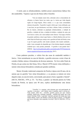 A morte, para os afrodescendentes, também possui características lúdicas fora
dos candomblés. Vejamos o que nos diz Simas sobre o Gurufim:
‘Tem um tradição muito forte, sobretudo entre os descendentes de
africanos, os bantos fazem isso muito, que é a turma que vinha daquela
região do Congo-Angola, África central, e é o que essas comunidades
chamava de gurufim. O gurufim é aquele velório que é uma celebração, que
é uma festa, em que literalmente você bebe o difunto. Então, na história do
Rio de Janeiro, sobretudo na população afrodescendente, a tradição do
gurufim, a tradição da festa, a tradição da bebida, a tradição do canto, pra
você louvar o morto, ela é uma tradição muito famosa. Você pega a história
de grandes sambistas a dona Lygia Santos e a Marilia Barboza têm um livro
sobre Paulo da Portela que começa com o gurufim do Paulo da Portela, como
é que foi aquele gurufim, todo mundo cantando, todo mundo sambando...
então é uma concepção da despedida que é bem distinta daquela concepção
ocidental que é mais pesada, pranteada. O gurufim é uma grande festa.”
(SIMAS, http://m.cbn.globoradio.globo.com/media/audio/78739/mistura-de-
enterro-seguido-de-festa-tem-uma-tradic.htm, 2017).
Como podemos perceber, o velório fora das casas de candomblé também é
festivo. Feito normalmente na casa do falecido, o gurufim atravessa a noite à base de
comida e bebida, música e brincadeiras de diversas naturezas. No livro sobre Paulo da
Portela, de que acima nos fala Simas, Silva e Maciel (1979) trazem várias definições e
narram várias dessas brincadeiras contadas por grandes sambistas.
Mestre Alvaiade, tradicional compositor da Portela, à época com 68 anos, diz às
autoras que no gurufim “tem várias brincadeiras (...) as pessoas se reúnem em torno
daquele corpo, na casa do morto, conversando, para passar a hora e aguardar o funeral”.
(SILVA, MACIEL, 1979, p. 27). Tia Doca, a grande e já falecida pastora da Velha
Guarda da Portela, na época com 40 anos, explica detalhadamente uma dessas
brincadeiras:
“’Gurufim’ é o seguinte: cada elemento que está participando do
‘gurufim’ é um peixe – um é baleia, outro é sardinha, outro é corvina etc..
Todo mundo, então fica – Gurufim, gurufim, passou por aqui: manjou
sardinha. Aquele que é sardinha, responde: - sardinha não manja, que é que
manja? Garoupa. Então, ‘a garoupa’ responde: garoupa não manja, que é que
manja? Baleia. Assim, vão falando o nome de todos os peixes. O indivíduo
que estiver distraído e não responder, leva bolo” (SILVA, MACIEL, 1979, p.
27).
 