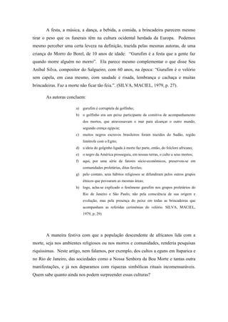 A festa, a música, a dança, a bebida, a comida, a brincadeira parecem mesmo
tirar o peso que os funerais têm na cultura ocidental herdada da Europa. Podemos
mesmo perceber uma certa leveza na definição, trazida pelas mesmas autoras, de uma
criança do Morro do Borel, de 10 anos de idade: “Gurufim é a festa que a gente faz
quando morre alguém no morro”. Ela parece mesmo complementar o que disse Seu
Aníbal Silva, compositor do Salgueiro, com 60 anos, na época: “Gurufim é o velório
sem capela, em casa mesmo, com saudade e risada, lembrança e cachaça e muitas
brincadeiras. Faz a morte não ficar tão feia.”. (SILVA, MACIEL, 1979, p. 27).
As autoras concluem:
a) gurufim é corruptela de golfinho;
b) o golfinho era um peixe participante da comitiva de acompanhamento
dos mortos, que atravessavam o mar para alcançar o outro mundo,
segundo crença egípcia;
c) muitos negros escravos brasileiros foram trazidos do Sudão, região
limítrofe com o Egito;
d) a ideia do golginho ligada à morte faz parte, então, do folclore africano;
e) o negro da América prosseguiu, em nossas terras, o culto a seus mortos;
f) aqui, por uma série de fatores sócio-econômicos, preservou-se em
comunidades proletárias, ditas favelas;
g) pelo contato, seus hábitos religiosos se difundiram pelos outros grupos
étnicos que povoaram as mesmas áreas;
h) logo, acha-se explicado o fenômeno gurufim nos grupos proletários do
Rio de Janeiro e São Paulo, não pela consciência de sua origem e
evolução, mas pela presença do peixe em todas as brincadeiras que
acompanham as referidas cerimônias do velório. SILVA, MACIEL,
1979, p; 29)
A maneira festiva com que a população descendente de africanos lida com a
morte, seja nos ambientes religiosos ou nos morros e comunidades, renderia pesquisas
riquíssimas. Neste artigo, nem falamos, por exemplo, dos cultos a eguns em Itaparica e
no Rio de Janeiro, das sociedades como a Nossa Senhora da Boa Morte e tantas outra
manifestações, e já nos deparamos com riquezas simbólicas rituais incomensuráveis.
Quem sabe quanto ainda nos podem surpreender essas culturas?
 