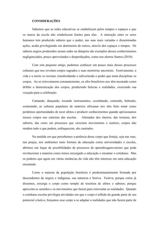 CONSIDERAÇÕES
Sabemos que as redes educativas se estabelecem pelos tempos e espaços e que
os muros da escola não estabelecem limites para elas. A interação entre os seres
humanos tem produzido saberes que o poder, nas suas mais variadas e disseminadas
ações, acaba privilegiando em detrimento de outros, através dos espaços e tempos. Os
saberes negros produzidos nessas redes na diáspora são exemplos desses conhecimentos
negligenciados, pouco aproveitados e desperdiçados, como nos alertou Santos (2010).
Com este pequeno artigo, pudemos conhecer um pouco mais desses processos
culturais que nos revelam corpos sagrados e suas memórias ancestrais. Festivamente, a
vida e a morte se recriam, transbordando e subvertendo o poder que tenta disciplinar os
corpos. Ao se reinventarem constantemente, os afro-brasileiros nos têm mostrado como
driblar a domesticação dos corpos, produzindo belezas e realidades, exercendo sua
vocação para a celebração.
Cantando, dançando, tocando instrumentos, cozinhando, comendo, bebendo,
costurando, as culturas populares de matrizes africanas nos têm feito notar como
perdemos oportunidades de tecer afetos e produzir conhecimentos quando aprisionamos
nossos corpos nas carteiras das escolas. Afastados dos cheiros, das texturas, dos
sabores, das cores em processos que cerceiam movimentos e sentires, corpos não
rendem tudo o que podem, enfraquecem, são castrados.
Na medida em que percebemos a potência desse corpo que festeja, seja nas ruas,
nas praças, nos ambientes mais formais de educação como universidades e escolas,
abrimos um leque de possibilidades de processos de aprendizagem-ensino que pode
revolucionar a maneira como temos enxergado a educação e encantar o cotidiano. Mas
os poderes que agem em várias instâncias da vida não têm interesse em uma educação
encantada.
Como a maioria da população brasileira é predominantemente formada por
descendentes de negros e indígenas, sua natureza é festiva. Festiva, porque como já
dissemos, enxerga o corpo como templo de tessitura de afetos e saberes; porque
aproveita os sentidos e os movimentos que fazem para reinventar as realidades. Quando
o cotidiano escolar privilegia atividades em que o corpo é tolhido de grande parte de seu
potencial criativo, forçamos esse corpo a se adaptar a realidades que não fazem parte de
 