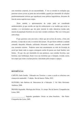 suas memórias corporais, de sua ancestralidade. E isso se estende às avaliações que
peneiram nossos jovens na porta das universidades, quando por intermédio de seleções
predominantemente teóricas que reproduzem essas práticas hegemônicas, deixamos de
fora do ensino superior esses corpos.
Neste sentido, o aprisionamento do corpo pode ser considerado
antidemocrático, já que escolhe um tipo de conhecimento a ser medido que exclui os
sentidos e os movimentos que são parte inerente às redes educativas tecidas pela
maioria da população brasileira em seus mais variados cotidianos. Mas isso é tema para
outro artigo.
O que quisemos com este texto, é dizer que até na hora da morte, a festa está
presente, o corpo não se cala, os sentires não cessam. Os que ficam celebram a saudade
cantando, dançando, bebendo, enfeitando, brincando, tocando, comendo, encantando
esse momento extremo. Podemos notar esse encantamento no mito da invenção do
axexê por Iansã, onde os negros conseguem encher de poesia um ritual fúnebre, sem
limites. Os que vão, por intermédio de seus pertences, suas comidas favoritas, suas
histórias, suas lembranças, ficam vivos nas memórias que o festejam, vivendo, assim,
nos corpos que criam e recriam poesias e felicidades pelos tempos e espaços.
REFERÊNCIAS
CAPUTO, Stela Guedes. Educação nos Terreiros: e como a escola se relaciona com
crianças de candomblé. 1ª edição. Rio de Janeiro: Pallas, 2012.
OLIVEIRA, Inês Barbosa de. Boaventura & a Educação. 2. Ed. Belo Horizonte:
Autêntica, 2008.
PRANDI, Reginaldo. Mitologia dos Orixás. 14. reimpr. Rio de Janeiro: Companhia das
Letras, 2001.
________________. Segredos guardados: Orixás na alma brasileira. São Paulo:
Companhia das Letras, 2005.
 