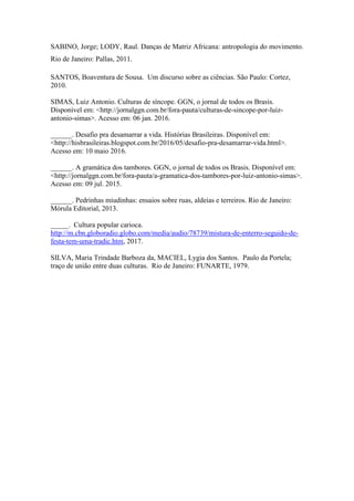 SABINO, Jorge; LODY, Raul. Danças de Matriz Africana: antropologia do movimento.
Rio de Janeiro: Pallas, 2011.
SANTOS, Boaventura de Sousa. Um discurso sobre as ciências. São Paulo: Cortez,
2010.
SIMAS, Luiz Antonio. Culturas de síncope. GGN, o jornal de todos os Brasis.
Disponível em: <http://jornalggn.com.br/fora-pauta/culturas-de-sincope-por-luiz-
antonio-simas>. Acesso em: 06 jan. 2016.
______. Desafio pra desamarrar a vida. Histórias Brasileiras. Disponível em:
<http://hisbrasileiras.blogspot.com.br/2016/05/desafio-pra-desamarrar-vida.html>.
Acesso em: 10 maio 2016.
______. A gramática dos tambores. GGN, o jornal de todos os Brasis. Disponível em:
<http://jornalggn.com.br/fora-pauta/a-gramatica-dos-tambores-por-luiz-antonio-simas>.
Acesso em: 09 jul. 2015.
______. Pedrinhas miudinhas: ensaios sobre ruas, aldeias e terreiros. Rio de Janeiro:
Mórula Editorial, 2013.
_____. Cultura popular carioca.
http://m.cbn.globoradio.globo.com/media/audio/78739/mistura-de-enterro-seguido-de-
festa-tem-uma-tradic.htm, 2017.
SILVA, Maria Trindade Barboza da, MACIEL, Lygia dos Santos. Paulo da Portela;
traço de união entre duas culturas. Rio de Janeiro: FUNARTE, 1979.
 