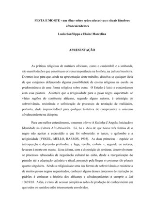 FESTA E MORTE - um olhar sobre redes educativas e rituais fúnebres
afrodescendentes
Lucio Sanfilippo e Elaine Marcelina
APRESENTAÇÃO
As práticas religiosas de matrizes africanas, como o candomblé e a umbanda,
são manifestações que constituem extrema importância na história, na cultura brasileira.
Dizemos isso para que, ainda na apresentação deste trabalho, dissolva-se qualquer ideia
de que estejamos defendendo alguma possibilidade de ensino religioso na escola ou
predominância de uma forma religiosa sobre outra. O Estado é laico e concordamos
com essa postura. Acontece que a religiosidade para o povo negro sequestrado de
várias regiões do continente africano, segundo alguns autores, é estratégia de
sobrevivência, resistência e sofisticação de processos de recriação de realidades,
portanto, dado imprescindível para qualquer tentativa de compreender o universo
afrodescendente na diáspora.
Para um melhor entendimento, tomemos o livro A Galinha d’Angola: Iniciação e
Identidade na Cultura Afro-Brasileira. Lá, há a ideia de que houve três formas de o
negro não aceitar a escravidão a que foi submetido: o banzo, o quilombo e a
religiosidade (VOGEL, MELLO, BARROS, 1993). As duas primeiras – espécie de
introspecção e depressão profundas; e fuga, revolta, embate –, segundo os autores,
levaram à morte em massa. Já na última, com a disposição de perdurar, desenvolveram-
se processos rebuscados de negociação cultural no culto, desde a reorganização do
panteão até a adaptação culinária e ritual, passando pela língua e costumes tão plurais
quanto singulares. Sendo a religiosidade uma das formas de sobrevivência e resistência
de muitos povos negros sequestrados, conhecer alguns desses processos de recriação de
padrões é conhecer a história dos africanos e afrodescendentes e cumprir a Lei
10639/03. Além, é claro, de acessar complexas redes de produção de conhecimento em
que todos os sentidos estão intensamente envolvidos.
 