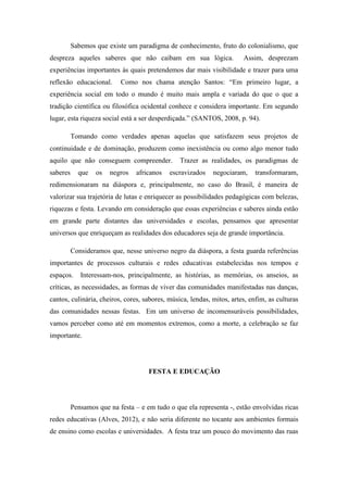 Sabemos que existe um paradigma de conhecimento, fruto do colonialismo, que
despreza aqueles saberes que não caibam em sua lógica. Assim, desprezam
experiências importantes às quais pretendemos dar mais visibilidade e trazer para uma
reflexão educacional. Como nos chama atenção Santos: “Em primeiro lugar, a
experiência social em todo o mundo é muito mais ampla e variada do que o que a
tradição científica ou filosófica ocidental conhece e considera importante. Em segundo
lugar, esta riqueza social está a ser desperdiçada.” (SANTOS, 2008, p. 94).
Tomando como verdades apenas aquelas que satisfazem seus projetos de
continuidade e de dominação, produzem como inexistência ou como algo menor tudo
aquilo que não conseguem compreender. Trazer as realidades, os paradigmas de
saberes que os negros africanos escravizados negociaram, transformaram,
redimensionaram na diáspora e, principalmente, no caso do Brasil, é maneira de
valorizar sua trajetória de lutas e enriquecer as possibilidades pedagógicas com belezas,
riquezas e festa. Levando em consideração que essas experiências e saberes ainda estão
em grande parte distantes das universidades e escolas, pensamos que apresentar
universos que enriqueçam as realidades dos educadores seja de grande importância.
Consideramos que, nesse universo negro da diáspora, a festa guarda referências
importantes de processos culturais e redes educativas estabelecidas nos tempos e
espaços. Interessam-nos, principalmente, as histórias, as memórias, os anseios, as
críticas, as necessidades, as formas de viver das comunidades manifestadas nas danças,
cantos, culinária, cheiros, cores, sabores, música, lendas, mitos, artes, enfim, as culturas
das comunidades nessas festas. Em um universo de incomensuráveis possibilidades,
vamos perceber como até em momentos extremos, como a morte, a celebração se faz
importante.
FESTA E EDUCAÇÃO
Pensamos que na festa – e em tudo o que ela representa -, estão envolvidas ricas
redes educativas (Alves, 2012), e não seria diferente no tocante aos ambientes formais
de ensino como escolas e universidades. A festa traz um pouco do movimento das ruas
 