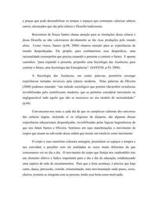 e praças que pode desestabilizar os tempos e espaços que costumam valorizar saberes
outros, alicerçados que são pela ciência e filosofia tradicionais.
Boaventura de Souza Santos chama atenção para as limitações dessa ciência e
dessa filosofia ao não valorizarem devidamente as tão ricas produções pelo mundo
afora. Como vimos, Santos (p.94, 2008) chamou atenção para as experiências de
mundo desperdiçadas. Ele propõe, para combatermos esse desperdício, uma
racionalidade cosmopolita que precisa expandir o presente e contrair o futuro. E aponta
caminhos: “para expandir o presente, proponho uma Sociologia das Ausências; para
contrair o futuro, uma Sociologia das Emergências”. (SANTOS, p.95, 2008).
A Sociologia das Ausências, em curtas palavras, permitiria enxergar
experiências tornadas invisíveis pela ciência moderna. Pelas palavras de Oliveira
(2008) podemos entender: “um método sociológico que permite (des)cobrir existências
invisibilizadas pelo cientificismo moderno, que se permitiu considerar inexistente ou
negligenciável tudo aquilo que não se encaixava no seu modelo de racionalidade.”
(p.66)
Convencemo-nos mais a cada dia de que os complexos culturais dos universos
das culturas negras, incluindo aí os religiosos da diáspora, são algumas dessas
experiências educacionais desperdiçadas, invisibilizadas pelas lógicas hegemônicas de
que nos falam Santos e Oliveira. Sentimos em suas manifestações o movimento de
corpos que atuam na subversão dessa ordem que insiste em rotulá-lo como inexistente.
O corpo e suas memórias culturais emergem, preenchem os espaços e tempos e
nos convidam a perceber com ele realidades às vezes muito diferentes do que
costumamos ver no dia a dia. O movimento do corpo que festeja nos candomblés traz
um elemento afetivo e lúdico importante para o dia a dia da educação, estabelecendo
uma espécie de rede de encantamentos. Para que a festa aconteça, é preciso que haja
canto, dança, percussão, comida, ornamentação, uma movimentação onde panos, cores,
cheiros, texturas se integram com as pessoas, tendo essa festa como motivação.
 