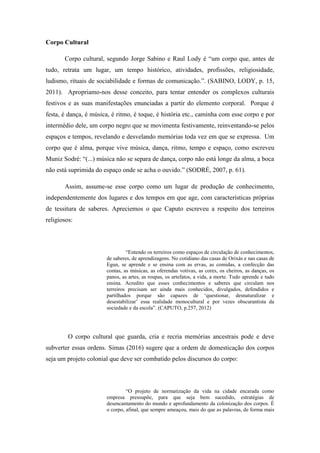 Corpo Cultural
Corpo cultural, segundo Jorge Sabino e Raul Lody é “um corpo que, antes de
tudo, retrata um lugar, um tempo histórico, atividades, profissões, religiosidade,
ludismo, rituais de sociabilidade e formas de comunicação.”. (SABINO, LODY, p. 15,
2011). Apropriamo-nos desse conceito, para tentar entender os complexos culturais
festivos e as suas manifestações enunciadas a partir do elemento corporal. Porque é
festa, é dança, é música, é ritmo, é toque, é história etc., caminha com esse corpo e por
intermédio dele, um corpo negro que se movimenta festivamente, reinventando-se pelos
espaços e tempos, revelando e desvelando memórias toda vez em que se expressa. Um
corpo que é alma, porque vive música, dança, ritmo, tempo e espaço, como escreveu
Muniz Sodré: “(...) música não se separa de dança, corpo não está longe da alma, a boca
não está suprimida do espaço onde se acha o ouvido.” (SODRÉ, 2007, p. 61).
Assim, assume-se esse corpo como um lugar de produção de conhecimento,
independentemente dos lugares e dos tempos em que age, com características próprias
de tessitura de saberes. Apreciemos o que Caputo escreveu a respeito dos terreiros
religiosos:
“Entendo os terreiros como espaços de circulação de conhecimentos,
de saberes, de aprendizagens. No cotidiano das casas de Orixás e nas casas de
Egun, se aprende e se ensina com as ervas, as comidas, a confecção das
contas, as músicas, as oferendas votivas, as cores, os cheiros, as danças, os
panos, as artes, as roupas, os artefatos, a vida, a morte. Tudo aprende e tudo
ensina. Acredito que esses conhecimentos e saberes que circulam nos
terreiros precisam ser ainda mais conhecidos, divulgados, defendidos e
partilhados porque são capazes de ‘questionar, desnaturalizar e
desestabilizar’ essa realidade monocultural e por vezes obscurantista da
sociedade e da escola”. (CAPUTO, p.257, 2012)
O corpo cultural que guarda, cria e recria memórias ancestrais pode e deve
subverter essas ordens. Simas (2016) sugere que a ordem de domesticação dos corpos
seja um projeto colonial que deve ser combatido pelos discursos do corpo:
“O projeto de normatização da vida na cidade encarada como
empresa pressupõe, para que seja bem sucedido, estratégias de
desencantamento do mundo e aprofundamento da colonização dos corpos. É
o corpo, afinal, que sempre ameaçou, mais do que as palavras, de forma mais
 