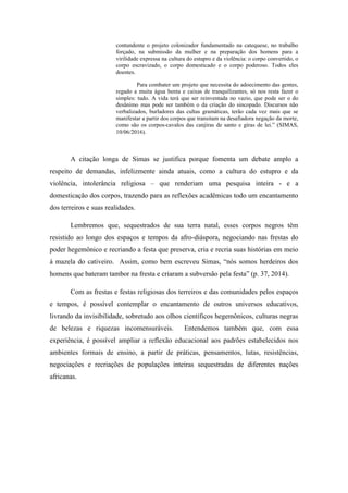 contundente o projeto colonizador fundamentado na catequese, no trabalho
forçado, na submissão da mulher e na preparação dos homens para a
virilidade expressa na cultura do estupro e da violência: o corpo convertido, o
corpo escravizado, o corpo domesticado e o corpo poderoso. Todos eles
doentes.
Para combater um projeto que necessita do adoecimento das gentes,
regado a muita água benta e caixas de tranquilizantes, só nos resta fazer o
simples: tudo. A vida terá que ser reinventada no vazio, que pode ser o do
desânimo mas pode ser também o da criação do sincopado. Discursos não
verbalizados, burladores das cultas gramáticas, terão cada vez mais que se
manifestar a partir dos corpos que transitam na desafiadora negação da morte,
como são os corpos-cavalos das canjiras de santo e giras de lei.” (SIMAS,
10/06/2016).
A citação longa de Simas se justifica porque fomenta um debate amplo a
respeito de demandas, infelizmente ainda atuais, como a cultura do estupro e da
violência, intolerância religiosa – que renderiam uma pesquisa inteira - e a
domesticação dos corpos, trazendo para as reflexões acadêmicas todo um encantamento
dos terreiros e suas realidades.
Lembremos que, sequestrados de sua terra natal, esses corpos negros têm
resistido ao longo dos espaços e tempos da afro-diáspora, negociando nas frestas do
poder hegemônico e recriando a festa que preserva, cria e recria suas histórias em meio
à mazela do cativeiro. Assim, como bem escreveu Simas, “nós somos herdeiros dos
homens que bateram tambor na fresta e criaram a subversão pela festa” (p. 37, 2014).
Com as frestas e festas religiosas dos terreiros e das comunidades pelos espaços
e tempos, é possível contemplar o encantamento de outros universos educativos,
livrando da invisibilidade, sobretudo aos olhos científicos hegemônicos, culturas negras
de belezas e riquezas incomensuráveis. Entendemos também que, com essa
experiência, é possível ampliar a reflexão educacional aos padrões estabelecidos nos
ambientes formais de ensino, a partir de práticas, pensamentos, lutas, resistências,
negociações e recriações de populações inteiras sequestradas de diferentes nações
africanas.
 