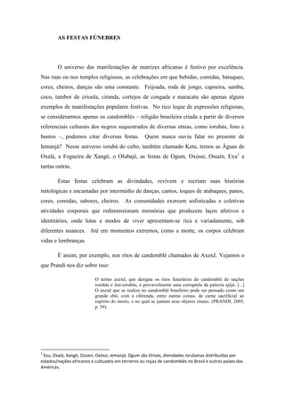 AS FESTAS FÚNEBRES
O universo das manifestações de matrizes africanas é festivo por excelência.
Nas ruas ou nos templos religiosos, as celebrações em que bebidas, comidas, batuques,
cores, cheiros, danças são uma constante. Feijoada, roda de jongo, capoeira, samba,
coco, tambor de crioula, ciranda, cortejos de congada e maracatu são apenas alguns
exemplos de manifestações populares festivas. No rico leque de expressões religiosas,
se considerarmos apenas os candomblés – religião brasileira criada a partir de diversos
referenciais culturais dos negros sequestrados de diversas etnias, como iorubás, fons e
bantos –, podemos citar diversas festas. Quem nunca ouviu falar no presente de
Iemanjá? Nesse universo iorubá do culto, também chamado Ketu, temos as Águas de
Oxalá, a Fogueira de Xangô, o Olubajé, as festas de Ogum, Oxóssi, Ossain, Exu1
e
tantas outras.
Estas festas celebram as divindades, revivem e recriam suas histórias
mitológicas e encantadas por intermédio de danças, cantos, toques de atabaques, panos,
cores, comidas, sabores, cheiros. As comunidades exercem sofisticadas e coletivas
atividades corporais que redimensionam memórias que produzem laços afetivos e
identitários, onde lutas e modos de viver apresentam-se rica e variadamente, sob
diferentes nuances. Até em momentos extremos, como a morte, os corpos celebram
vidas e lembranças.
É assim, por exemplo, nos ritos de candomblé chamados de Axexê. Vejamos o
que Prandi nos diz sobre isso:
O termo axexê, que designa os ritos funerários do candomblé de nações
iorubás e fon-iorubás, é provavelmente uma corruptela da palavra ajèjé. [...]
O axexê que se realiza no candomblé brasileiro pode ser pensado como um
grande ebó, com a oferenda, entre outras coisas, de carne sacrificial ao
espírito do morto, e no qual se juntam seus objetos rituais. (PRANDI, 2005,
p. 59).
1
Exu, Oxalá, Xangô, Ossain, Oxóssi, Iemanjá. Ogum são Orixás, divindades iorubanas distribuídas por
estados/nações africanos e cultuados em terreiros ou roças de candomblés no Brasil e outros países das
Américas.
 