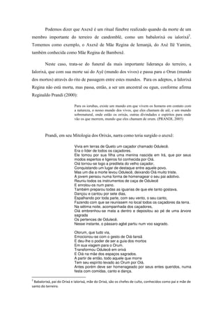 Podemos dizer que Axexê é um ritual fúnebre realizado quando da morte de um
membro importante do terreiro de candomblé, como um babalorixá ou ialorixá2
.
Tomemos como exemplo, o Axexê de Mãe Regina de Iemanjá, do Axé Ilê Yamim,
também conhecida como Mãe Regina de Bamboxê.
Neste caso, trata-se do funeral da mais importante liderança do terreiro, a
Ialorixá, que com sua morte sai do Ayê (mundo dos vivos) e passa para o Orun (mundo
dos mortos) através do rito de passagem entre estes mundos. Para os adeptos, a Ialorixá
Regina não está morta, mas passa, então, a ser um ancestral ou egun, conforme afirma
Reginaldo Prandi (2000):
Para os iorubas, existe um mundo em que vivem os homens em contato com
a natureza, o nosso mundo dos vivos, que eles chamam de aiê, e um mundo
sobrenatural, onde estão os orixás, outras divindades e espíritos para onde
vão os que morrem, mundo que eles chamam de orum. (PRANDI, 2005)
Prandi, em seu Mitologia dos Orixás, narra como teria surgido o axexê:
Vivia em terras de Queto um caçador chamado Odulecê.
Era o líder de todos os caçadores.
Ele tomou por sua filha uma menina nascida em Irá, que por seus
modos espertos e ligeiros foi conhecida por Oiá.
Oiá tornou-se logo a predileta do velho caçador,
Conquistando um lugar de destaque entre aquele povo.
Mas um dia a morte levou Odulecê, deixando Oiá muito triste.
A jovem pensou numa forma de homenagear o seu pai adotivo.
Reuniu todos os instrumentos de caça de Odulecê
E enrolou-os num pano.
Também preparou todas as iguarias de que ele tanto gostava.
Dançou e cantou por sete dias,
Espalhando por toda parte, com seu vento, o seu canto,
Fazendo com que se reunissem no local todos os caçadores da terra.
Na sétima noite, acompanhada dos caçadores,
Oiá embrenhou-se mata a dentro e depositou ao pé de uma árvore
sagrada
Os pertences de Odulecê.
Nesse instante, o pássaro agbé partiu num voo sagrado.
Olorum, que tudo via,
Emocionou-se com o gesto de Oiá-Iansã
E deu-lhe o poder de ser a guia dos mortos
Em sua viagem para o Orum.
Transformou Odulecê em orixá
E Oiá na mãe dos espaços sagrados.
A partir de então, todo aquele que morre
Tem seu espírito levado ao Orum por Oiá.
Antes porém deve ser homenageado por seus entes queridos, numa
festa com comidas, canto e dança.
2
Babalorixá, pai do Orixá e Ialorixá, mãe do Orixá, são os chefes de culto, conhecidos como pai e mãe de
santo do terreiro.
 