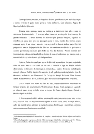 Nascia, assim, o ritual do axexê.
3
(PRANDI, 2001, p. 310 e 311)
Como podemos perceber, a despedida do ente querido se dá por meio de danças
e cantos, comidas de que o morto gostava, e seus pertences. Com a Ialorixá Regina de
Bamboxê não foi diferente.
Durante uma semana, tocou-se, cantou-se e dançou-se para ela e para os
ancestrais da comunidade. O terreiro bebeu, comeu e se despediu festivamente da
grande matriarca. O ritual fúnebre foi marcado por grandes emoções, segundo os
membros da casa, pois em sua passagem para o orun, mundo dos mortos, quem
responde agora é seu egun – espírito – ou ancestral, e durante todo o axexê lhe foi
perguntado, através do jogo de búzios feito por seu sobrinho carnal Pai Air, qual seria o
destino que Iemanjá reservara para todos do Axé Ilê Yamim. Assim, também por
intermédio do oráculo, seria definido o destino da casa, o herdeiro do axé e como toda a
comunidade do terreiro deveria agir dali por diante.
Após os 7 dias de axexê pós morte da Ialorixá, a casa ficou fechada, reabrindo
com um novo axexê – o axexê de um ano – quando o jogo de búzios definiu
efetivamente os herdeiros da liderança da comunidade. Depois desse ano fechado para
cumprir o luto, o Axé Ilê Yamim foi reaberto, já sob a administração da Ialorixá Lina de
Oxumarê, ao lado do seu filho carnal Pai George de Xangô. Todos os filhos da casa
sabem da determinação de Ifá, o oráculo, pois muitos estiveram presentes no evento.
O Axé reabriu suas portas no final de 2010, dando continuidade ao sistema do
terreiro tal como era anteriormente. Os ritos anuais da casa foram cumpridos seguindo
os odus da casa: nesse período, eram as Águas de Oxalá, depois Ogum, Oxossi e
Ossain, depois as Yabás.
A festa nos candomblés só fica interrompida na roça em tempos de luto. Afora
isso, todos os ritos são frequentemente regados a muito toque, canto e dança, bebida,
cafés da manhã fartos, almoço, e muitas histórias, lembranças e memórias corporais
ancestrais compartilhadas em comunidade.
*Professora e pesquisadora do IPN (Instituto de Pesquisa e Memória Pretos Novos), Mestre em História
Social.
3
PRANDI, Reginaldo: Segredo dos Orixás (Mito narrado por Mãe Stella, Ialorixá do Axé Opô Afonjá,
mito que resume bem a ideia do axexê como cerimônia de homenagem ao morto. 2005, p. 59.
 