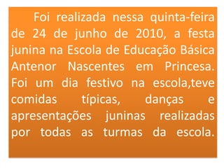 	Foi realizada nessa quinta-feira de 24 de junho de 2010, a festa junina na Escola de Educação Básica Antenor Nascentes em Princesa.Foi um dia festivo na escola,teve comidas típicas, danças e apresentações juninas realizadas por todas as turmas da escola.