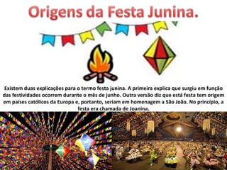 Existem duas explicações para o termo festa junina. A primeira explica que surgiu em função
das festividades ocorrem durante o mês de junho. Outra versão diz que está festa tem origem
em países católicos da Europa e, portanto, seriam em homenagem a São João. No princípio, a
                               festa era chamada de Joanina.
 