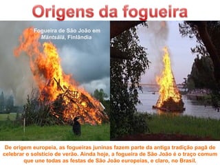 Fogueira de São João em
             Mäntsälä, Finlândia




 De origem europeia, as fogueiras juninas fazem parte da antiga tradição pagã de
celebrar o solstício de verão. Ainda hoje, a fogueira de São João é o traço comum
        que une todas as festas de São João europeias, e claro, no Brasil.
 