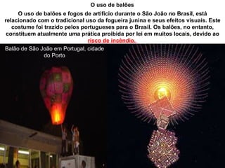 O uso de balões
     O uso de balões e fogos de artifício durante o São João no Brasil, está
relacionado com o tradicional uso da fogueira junina e seus efeitos visuais. Este
   costume foi trazido pelos portugueses para o Brasil. Os balões, no entanto,
 constituem atualmente uma prática proibida por lei em muitos locais, devido ao
                               risco de incêndio.
Balão de São João em Portugal, cidade
               do Porto
 