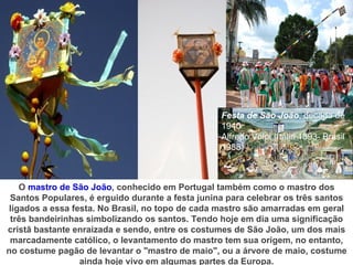 Festa de São João, década de
                                                  1940
                                                  Alfredo Volpi (Itália 1893- Brasil
                                                  1988)



    O mastro de São João, conhecido em Portugal também como o mastro dos
 Santos Populares, é erguido durante a festa junina para celebrar os três santos
 ligados a essa festa. No Brasil, no topo de cada mastro são amarradas em geral
 três bandeirinhas simbolizando os santos. Tendo hoje em dia uma significação
cristã bastante enraizada e sendo, entre os costumes de São João, um dos mais
 marcadamente católico, o levantamento do mastro tem sua origem, no entanto,
no costume pagão de levantar o "mastro de maio", ou a árvore de maio, costume
                  ainda hoje vivo em algumas partes da Europa.
 