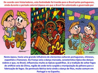 De acordo com historiadores, esta festividade foi trazida para o Brasil pelos portugueses,
 ainda durante o período colonial (época em que o Brasil foi colonizado e governado por
                                        Portugal).




 Nesta época, havia uma grande influência de elementos culturais portugueses, chineses,
  espanhóis e franceses. Da França veio a dança marcada, característica típica das danças
nobres e que, no Brasil, influenciou muito as típicas quadrilhas. Já a tradição de soltar fogos
  de artifício veio da China, região de onde teria surgido a manipulação da pólvora para a
  fabricação de fogos. Da península Ibérica teria vindo a dança de fitas, muito comum em
                                    Portugal e na Espanha.
 