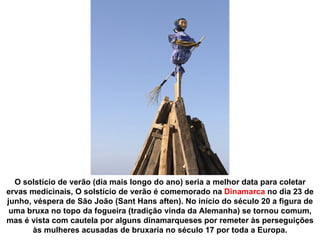 O solstício de verão (dia mais longo do ano) seria a melhor data para coletar
ervas medicinais, O solstício de verão é comemorado na Dinamarca no dia 23 de
junho, véspera de São João (Sant Hans aften). No início do século 20 a figura de
 uma bruxa no topo da fogueira (tradição vinda da Alemanha) se tornou comum,
mas é vista com cautela por alguns dinamarqueses por remeter às perseguições
       às mulheres acusadas de bruxaria no século 17 por toda a Europa.
 