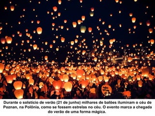 Durante o solstício de verão (21 de junho) milhares de balões iluminam o céu de
Poznan, na Polônia, como se fossem estrelas no céu. O evento marca a chegada
                        do verão de uma forma mágica.
 