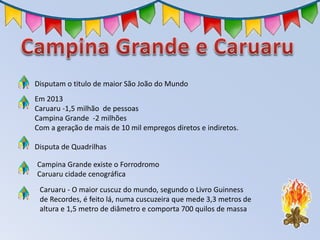 Disputam o titulo de maior São João do Mundo
Em 2013
Caruaru -1,5 milhão de pessoas
Campina Grande -2 milhões
Com a geração de mais de 10 mil empregos diretos e indiretos.
Disputa de Quadrilhas
Campina Grande existe o Forrodromo
Caruaru cidade cenográfica
Caruaru - O maior cuscuz do mundo, segundo o Livro Guinness
de Recordes, é feito lá, numa cuscuzeira que mede 3,3 metros de
altura e 1,5 metro de diâmetro e comporta 700 quilos de massa
 