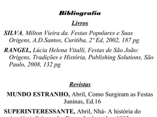 Bibliografia
Livros
SILVA, Milton Vieira da. Festas Populares e Suas
Origens, A.D.Santos, Curitiba, 2º Ed, 2002, 187 pg
RANGEL, Lúcia Helena Vitalli, Festas de São João:
Origens, Tradições e História, Publishing Solutions, São
Paulo, 2008, 132 pg
Revistas
MUNDO ESTRANHO, Abril, Como Surgiram as Festas
Juninas, Ed.16
SUPERINTERESSANTE, Abril, Nhá- A história do
 