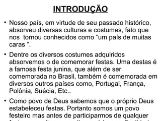 INTRODUÇÃO
●
Nosso país, em virtude de seu passado histórico,
absorveu diversas culturas e costumes, fato que
nos tornou conhecidos como “um país de muitas
caras ”.
●
Dentre os diversos costumes adquiridos
absorvemos o de comemorar festas. Uma destas é
a famosa festa junina, que além de ser
comemorada no Brasil, também é comemorada em
diversos outros países como, Portugal, França,
Polônia, Suécia, Etc..
●
Como povo de Deus sabemos que o próprio Deus
estabeleceu festas. Portanto somos um povo
festeiro mas antes de participarmos de qualquer
 
