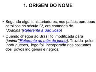 1. ORIGEM DO NOME
●
Segundo alguns historiadores, nos países europeus
católicos no século IV, era chamada de
“Joanina”(Referente a São João)
●
Quando chegou ao Brasil foi modificada para
“junina”(Referente ao mês de junho). Trazida pelos
portugueses, logo foi incorporada aos costumes
dos povos indígenas e negros.
 