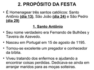 2. PROPÓSITO DA FESTA
●
É Homenagear três santos católicos: Santo
Antônio (dia 13), São João (dia 24) e São Pedro
(dia 29)
1. Santo Antônio
●
Seu nome verdadeiro era Fernando de Bulhões y
Taveira de Azevedo.
●
Nasceu em Portugal em 15 de agosto de 1195.
●
Tornou-se excelente um pregador e conhecedor
da bíblia.
●
Viveu tratando dos enfermos e ajudando a
encontrar coisas perdidas. Dedicava-se ainda em
arranjar maridos para as moças solteiras.
 