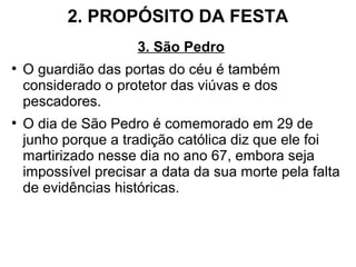 2. PROPÓSITO DA FESTA
3. São Pedro
●
O guardião das portas do céu é também
considerado o protetor das viúvas e dos
pescadores.
●
O dia de São Pedro é comemorado em 29 de
junho porque a tradição católica diz que ele foi
martirizado nesse dia no ano 67, embora seja
impossível precisar a data da sua morte pela falta
de evidências históricas.
 