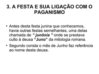 3. A FESTA E SUA LIGAÇÃO COM O
PAGANISMO
●
Antes desta festa junina que conhecemos,
havia outras festas semelhantes, uma delas
chamada de “ junônia ” onde se prestava
culto à deusa “Juno” da mitologia romana.
●
Segundo consta o mês de Junho faz referência
ao nome desta deusa.
 