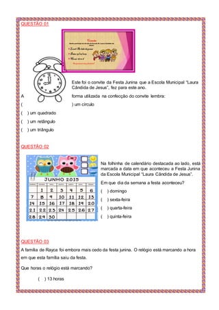 QUESTÃO 01
Este foi o convite da Festa Junina que a Escola Municipal “Laura
Cândida de Jesus”, fez para este ano.
A forma utilizada na confecção do convite lembra:
( ) um círculo
( ) um quadrado
( ) um retângulo
( ) um triângulo
QUESTÃO 02
Na folhinha de calendário destacada ao lado, está
marcada a data em que aconteceu a Festa Junina
da Escola Municipal “Laura Cândida de Jesus”.
Em que dia da semana a festa aconteceu?
( ) domingo
( ) sexta-feira
( ) quarta-feira
( ) quinta-feira
QUESTÃO 03
A família de Rayca foi embora mais cedo da festa junina. O relógio está marcando a hora
em que esta família saiu da festa.
Que horas o relógio está marcando?
( ) 13 horas
 