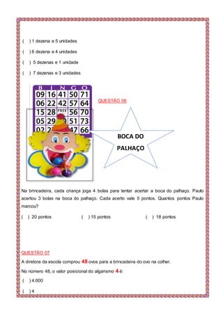 ( ) 1 dezena e 5 unidades
( ) 6 dezena e 4 unidades
( ) 5 dezenas e 1 unidade
( ) 7 dezenas e 3 unidades
QUESTÃO 06
Na brincadeira, cada criança joga 4 bolas para tentar acertar a boca do palhaço. Paulo
acertou 3 bolas na boca do palhaço. Cada acerto vale 5 pontos. Quantos pontos Paulo
marcou?
( ) 20 pontos ( ) 15 pontos ( ) 18 pontos
QUESTÃO 07
A diretora da escola comprou 48 ovos para a brincadeira do ovo na colher.
No número 48, o valor posicional do algarismo 4 é:
( ) 4.000
( ) 4
BOCA DO
PALHAÇO
 