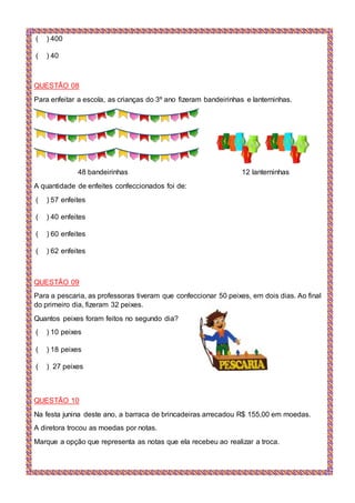 ( ) 400
( ) 40
QUESTÃO 08
Para enfeitar a escola, as crianças do 3º ano fizeram bandeirinhas e lanterninhas.
48 bandeirinhas 12 lanterninhas
A quantidade de enfeites confeccionados foi de:
( ) 57 enfeites
( ) 40 enfeites
( ) 60 enfeites
( ) 62 enfeites
QUESTÃO 09
Para a pescaria, as professoras tiveram que confeccionar 50 peixes, em dois dias. Ao final
do primeiro dia, fizeram 32 peixes.
Quantos peixes foram feitos no segundo dia?
( ) 10 peixes
( ) 18 peixes
( ) 27 peixes
QUESTÃO 10
Na festa junina deste ano, a barraca de brincadeiras arrecadou R$ 155,00 em moedas.
A diretora trocou as moedas por notas.
Marque a opção que representa as notas que ela recebeu ao realizar a troca.
 