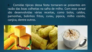 s Comidas típicas dessa festa tornaram-se presentes em
razão das boas colheitas na safra de milho. Com esse cereal
são desenvolvidas várias receitas, como bolos, caldos,
pamonhas, bolinhos fritos, curau, pipoca, milho cozido,
canjica, dentre outros.
 