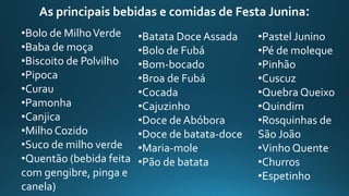 •Bolo de MilhoVerde
•Baba de moça
•Biscoito de Polvilho
•Pipoca
•Curau
•Pamonha
•Canjica
•Milho Cozido
•Suco de milho verde
•Quentão (bebida feita
com gengibre, pinga e
canela)
•Batata Doce Assada
•Bolo de Fubá
•Bom-bocado
•Broa de Fubá
•Cocada
•Cajuzinho
•Doce de Abóbora
•Doce de batata-doce
•Maria-mole
•Pão de batata
•Pastel Junino
•Pé de moleque
•Pinhão
•Cuscuz
•Quebra Queixo
•Quindim
•Rosquinhas de
São João
•Vinho Quente
•Churros
•Espetinho
As principais bebidas e comidas de Festa Junina:
 