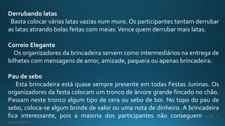 Derrubando latas
Basta colocar várias latas vazias num muro. Os participantes tentam derrubar
as latas atirando bolas feitas com meias.Vence quem derrubar mais latas.
Correio Elegante
Os organizadores da brincadeira servem como intermediários na entrega de
bilhetes com mensagens de amor, amizade, paquera ou apenas brincadeira.
Pau de sebo
Esta brincadeira está quase sempre presente em todas Festas Juninas. Os
organizadores da festa colocam um tronco de árvore grande fincado no chão.
Passam neste tronco algum tipo de cera ou sebo de boi. No topo do pau de
sebo, coloca-se algum brinde de valor ou uma nota de dinheiro. A brincadeira
fica interessante, pois a maioria dos participantes não conseguem subir e
escorregam.
 